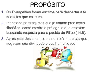 PROPÓSITO
1. Os Evangelhos foram escritos para despertar a fé
naqueles que os leem.
2. Planejado para aqueles que já tinham predileção
filosófica, como mostra o prólogo, e que estavam
buscando resposta para o pedido de Filipe (14.8).
3. Apresentar Jesus em contraponto às heresias que
negavam sua divindade e sua humanidade.
 