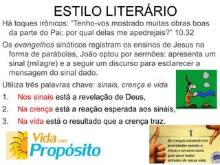 ESTILO LITERÁRIO
Há toques irônicos: ”Tenho-vos mostrado muitas obras boas
da parte do Pai; por qual delas me apedrejais?” 10.32
Os evangelhos sinóticos registram os ensinos de Jesus na
forma de parábolas, João optou por sermões: apresenta um
sinal (milagre) e a seguir um discurso para esclarecer a
mensagem do sinal dado.
Utiliza três palavras chave: sinais, crença e vida
1. Nos sinais está a revelação de Deus,
2. Na crença está a reação esperada aos sinais,
3. Na vida está o resultado que a crença traz.
 