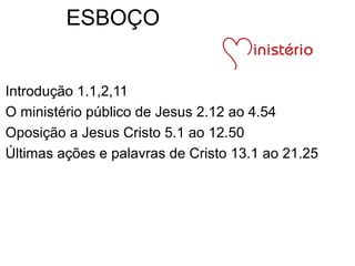 ESBOÇO
Introdução 1.1,2,11
O ministério público de Jesus 2.12 ao 4.54
Oposição a Jesus Cristo 5.1 ao 12.50
Últimas ações e palavras de Cristo 13.1 ao 21.25
 