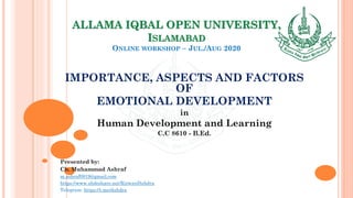 ALLAMA IQBAL OPEN UNIVERSITY,
ISLAMABAD
ONLINE WORKSHOP – JUL./AUG 2020
IMPORTANCE, ASPECTS AND FACTORS
OF
EMOTIONAL DEVELOPMENT
in
Human Development and Learning
C.C 8610 - B.Ed.
Presented by:
Ch. Muhammad Ashraf
m.ashraf0919@gmail.com
https://www.slideshare.net/RizwanDuhdra
Telegram: https://t.me/duhdra
 