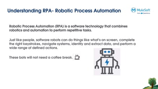 Understanding RPA- Robotic Process Automation
Robotic Process Automation (RPA) is a software technology that combines
robotics and automation to perform repetitive tasks.
Just like people, software robots can do things like what’s on screen, complete
the right keystrokes, navigate systems, identify and extract data, and perform a
wide range of defined actions.
These bots will not need a coffee break.
 