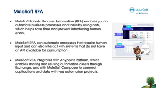 MuleSoft RPA
● MuleSoft Robotic Process Automation (RPA) enables you to
automate business processes and tasks by using bots,
which helps save time and prevent introducing human
errors.
● MuleSoft RPA can automate processes that require human
input and can also interact with systems that do not have
an API available for consumption.
● MuleSoft RPA integrates with Anypoint Platform, which
enables sharing and reusing automation assets through
Exchange, and with MuleSoft Composer to connect
applications and data with you automation projects.
 