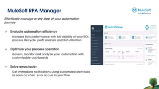 MuleSoft RPA Manager
Effortlessly manage every step of your automation
journey
 Evaluate automation efficiency
Increase Bots performance with full visibility of your ROI,
process lifecycle, profit analysis and Bot utilization
 Optimize your process operation
Govern, monitor and analyze your automation with
customizable dashboards
 Solve errors faster
Get immediate notifications using customized alert rules
as soon as when error occurs in your flow
 