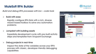 MuleSoft RPA Builder
Build and debug RPA processes with low – code tools
 Build with ease
Rapidly configure RPA Bots with a rich, diverse
wizard-based toolbox to solve any automation
problems
 Jumpstart with building assets
Expediate development cycle with pre-built activity
steps and templates from Anypoint Exchange
 Debug projects in real-time
Inspect the state of the variables across your RPA
process with classic, developer-friendly debugging
capabilities
 
