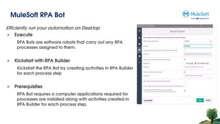 MuleSoft RPA Bot
Efficiently run your automation on Desktop
 Execute
RPA Bots are software robots that carry out any RPA
processes assigned to them.
 Kickstart with RPA Builder
Kickstart the RPA Bot by creating activities in RPA Builder
for each process step
 Prerequisites
RPA Bot requires a computer applications required for
processes are installed along with activities created in
RPA Builder for each process step.
 