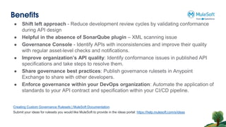 Benefits
● Shift left approach - Reduce development review cycles by validating conformance
during API design
● Helpful in the absence of SonarQube plugin – XML scanning issue
● Governance Console - Identify APIs with inconsistencies and improve their quality
with regular asset-level checks and notifications.
● Improve organization’s API quality: Identify conformance issues in published API
specifications and take steps to resolve them.
● Share governance best practices: Publish governance rulesets in Anypoint
Exchange to share with other developers.
● Enforce governance within your DevOps organization: Automate the application of
standards to your API contract and specification within your CI/CD pipeline.
Creating Custom Governance Rulesets | MuleSoft Documentation
Submit your ideas for rulesets you would like MuleSoft to provide in the ideas portal: https://help.mulesoft.com/s/ideas
 