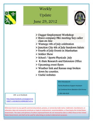 Weekly
                                                  Update
                                          June 29, 2012


                                             Dagger Employment Workshop
                                             Bravo company FRG meeting/key caller
                                              class on-line
                                             Wamego 4th of July celebration
                                             Junction City 4th of July Sundown Salute
                                             Fourth of July Events in Manhattan
                                             Soldier Show
                                             School / Sports Physicals July
                                             K-State Research and Extension Office
                                             Upcoming event flyers
                                             Weather link and Kansas map broken
                                              down by counties.
                                             Useful websites

                                                                             Mimi Woodworth

                                                                             Family Readiness Support Assistant

                                                                             1st Combined Arms Battalion 63rd Armor

                                                                             1-785-240-4529
            LIKE us on facebook

  http://www.facebook.com/pages/1-ID-
  2HBCT-1-63CAB/221149081082?ref=ts


Reference herein to any specific commercial products, process, or service by trade name, trademark, manufacturer, or
otherwise, does not necessarily constitute or imply its endorsement, recommendation, or favoring by the United States
Government. The views and opinions of authors expressed herein do not necessarily state or reflect those of the United
States Government, and shall not be used for advertising or product endorsement purposes.
 