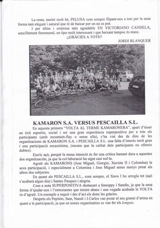 T



             La resta, també molt bé, PELUSA com sempre flipant-nos a tots per la seua
    forma tant elegant i natural que té de baixar per on no es pot.
             t pei rittim i sorpresa més agradable EN VICTORIANO CANDELA,
    sencillament fenomenal, un tipo molt.interessant i que baixant tampoc és manc.
                                     ¡¡GRACIES A TOTS!!
                                                                     JORDI BLANQUER




               KAMARON S.A. VERSUS PESCAILLA S.L.
               En aquesta primera "VOLTA  AL TERME KAMARONERA", apart d'ésser
    un éxit             sócial i ser una gran experiéncia superpositiva per a tots els
             "*pottirr,
    participants (amb mountain-flay o sense ella), s'ha vist des de dins de les
    brganitzacions de KAMARON S.A. i PESCAILLA S.L. una falta d'interés molt gran
    i una participació escassísima, (encara que la calitat dels participants no ofereix
    dubtes).
             Escric aqó, perqué la meua intenció és fei una crítica bastant dura a aquestes
    dos  organitzación, ja que la col'laboració ha sigut casi nul'la.
             Agraii als KAMARONS (Jose Miguel, Giorgio, Xavista II i colomina) la
    seva participació, i especialment a Colomina i Jose Miguel sense menys prear als
    altres dos subjectes.
             En quant als PESCAILLA S.L., com sempre, el Xavo I ho arregla tot (aqd
    s'acabará algun dia)  i Santes Pasques i alegria.
             com a nota SUPERPOSITIVA destacaré a snnoppy i sandin, ja que la seua
    forma d'ajudar-nos i I'entusiasme que tenien abans i una vegada acabada la VOLTA
    és d'agrar. Un exemple a seguir i des d'ací els done les grácies.
             Després els Pepitón, Sam, Nandi i J.carlos van posar el seu granet d'arena en
    quant a la participació, ja que en temes organitzatius es van fer els longuis-
 