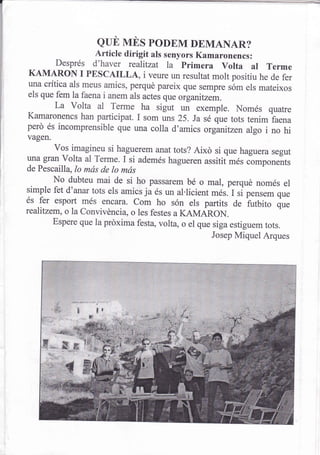 euü vrns poDEM DEMANAR?
            Article dirigit als senyors Kamaronencs:
    Després d'haver realitzat la primera volta ar rerme
KAMARON I PESCAILLA, i veure un resultat molt positiu he de fer
una crítica als meus amics, perqué pareix que sempre sbm els
                                                             mateixos
els que fem la faena i anem als actes que organitzem.
        La Volta al
                        T:*" ha sigut un exemple. Només quatre
Kamaronencs han participat. I som uns 25. Ja sé que tots tenim
                                                                      faena
perd és incomprensible que una coila d'amics orginitzen algo
                                                                    i no hi
vagen.
        vos imagineu si haguerem anat tots? Aixó si que haguera segut
una gran volta al Terme. I si ademés hagueren assitit més components
de Pescailla,lo más de lo más
        No dubteu mai de si ho passarem bé o mar, perqué només el
simple fet d'anar tots els amics ja és un al.licient m¿s. t ,i p"rrr.- qu"
és fer esport més encara. com ho són els partits de futbito que
rcalitzem, o la Convivéncia, o les festes a KAMARON.
        Espere que la próxima festa, volta, o el que siga estiguem
                                                                    tots.
                                                     Josep Miquel Arques
 