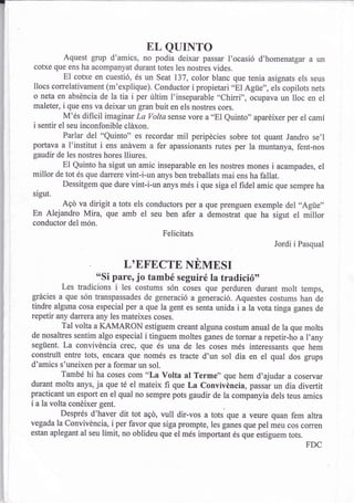 EL QUINTO
         Aquest grup d'amics, no podia deixar passar l,ocasió d,homenatgar a
cotxe que ens ha acompanyat durant totes les nostres vides.                          'n
          El cotxe en cuestió, és un Seat 137, color blanc que tenia asignats els seus
llocs correlativament (m'explique). conductor i propietari "El Agüe", els copilots nets
o neta en abséncia de la tia i per últim I'inseparable "chirri", ocupava un lloc en el
maleter, i que ens va deixar un gran buit en els nostres cors.
          M'és difícil imagtnar La volta sense vore a "El euinto" aparéixer per el camí
i sentir el seu inconfonible cláxon.
          Parlar del "Quinto" es recordar mil peripécies sobre tot quant Jandro se'l
portava a I'institut i ens anávem a fer apassionants rutes per la muntanya, fent-nos
gaudir de les nostres hores lliures.
          El Quinto ha sigut un amic inseparable en les nostres mones i acampades, el
millor de tot és que darrere vint-i-un anys ben treballats mai ens ha fallat.
          Dessitgem que dure vint-i-un anys més i que siga el fidel amic que sempre ha
sigut.
          Agó va dirigit a tots els conductors per a que prenguen exemple del ,.Agüe,,
En Alejandro Mira, que amb el seu ben afer a demostrat que ha sigut el millor
conductor del món.
                                       Felicitats
                                                                        Iordi i pasqual

                           L'EFECTE NEMESI
                   "Si pare, jo també seguiré la tradició',
           Les tradicions i les costums són coses que perduren durant molt temps,
grácies a que són transpassades de generació a generació. Aquestes costums han de
tindre alguna cosa especial per a que la gent es senta unida i a la vota tinga ganes de
repetir any danera any les mateixes coses.
           Tal volta a KAMARON estiguem creant alguna costum anual de la que molts
de nosaltres sentim algo especial i tinguem moltes ganes de tomar arepetir-ho a I'any
següent. La convivéncia crec, que és una de les coses més interessants que hem
construit entre tots, encara que només es tracte d'un sol dia en el qual dos grups
d'amics s'uneixen per a formar un sol.
           També hi ha coses com "La volta at rerme" que hem d'ajudar a coservar
durant molts anys, ja que té el mateix fi que La convivéncia, passar un dia divertit
practicant un esport en el qual no sempre pots gaudir de la companyia dels teus amics
i a la volta conéixer gent.
           Després d'haver dit tot agd, vull dir-vos a tots que a veure quan fem altra
vegada la convivéncia, i per favor que siga prompte, les ganes que pel meu cos corren
estan aplegant al seu límit, no oblideu que el més important és que eitiguem tots.
                                                                                 FDC
 