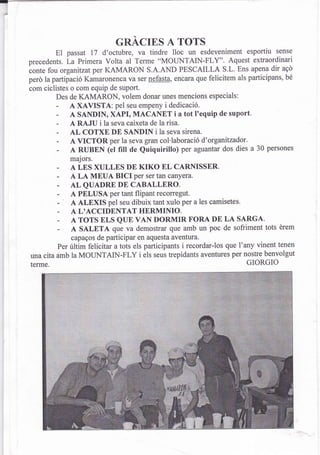 cnAcrns A Tors
        El   passat 17 d'octubre, va tindre lloc un esdeveniment esportiu sense
precedents. La Primera Volta al Terme "MOTINTAIN-FLY". Aquest extraordinari
conte fou organitzat per KAMARON S.A.AND PESCAILLA S.L. Ens apena dir a9Ó
perd la partipació Kamaronenca va ser nefasta, encara que felicitem als participans, bé
com ciclistes o com equip de suport.
         Des de KAMARON, volem donar unes mencions especials:
         - A XAVISTA: pel seu empeny i dedicació.
         - A SANDIN, XAPI, MACANET i a tot I'equip de suport.
         - A RAJU i la seva caixeta de la risa.
         -   AL COTXE DE SANDIN i la seva sirena.
         -   A VICTOR per la seva gran col'laboració d'organifzadot.
         -   A RUBEN (el filt de Quiquirillo) per aguantar dos dies a 30 persones
             majors.
         -   A LES XULLES DE KIKO EL CARNISSER.
         -   A LA MEUA BICI Per ser tan canyera.
         -   ALQUADREDECABALLERO.
         -   A PELUSA per tant flipant reconegut.
             A ALEXIS pel seu dibuix tant xulo per a les camisetes.
         -   A L'ACCIDENTAT HERMINIO.
         -   A TOTS ELS QUE VAN DORMIR FORA DE LA SARGA.
         -   A SALETA que va demostrar que amb un poc de sofriment tots érem
             capagos de participar en aquesta aventura.
         Per últim felicitar a tots els participants i recordar-los que l'any vinent tenen
una cita amb la MOLTNTAIN-FLY i els seus trepidants aventures per nostre benvolgut
terme.                                                                     GIORGIO
 