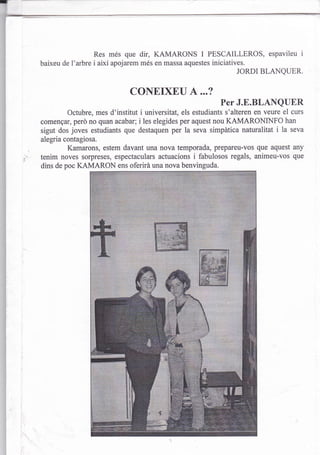 Res més que dir, KAMARONS           I   PESCAILLEROS, espavileu i
baixeu de l'arbre i així apojarem més en massa aquestes iniciatives.
                                                                  JORDI BLANQUER.


                              CONEIXEU 4...?
                                                             Per J.E.BLANQUER
         Octubre, mes d'institut i universitat, els estudiants s'alteren en veure el curs
comengar, perd no quan acabar; i les elegides per aquest nou KAMARONINFO han
sigut dos joves estudiants que destaquen per la seva simpática naturalitat i la seva
alegria contagiosa.
         Kamarons, estem davant una nova temporada, prepareu-vos que aquest any
tenim noves sorpreses, espectaculars actuacions i fabulosos regals, animeu-vos que
dins de poc KAMARON ens oferirá una nova benvinguda.
 