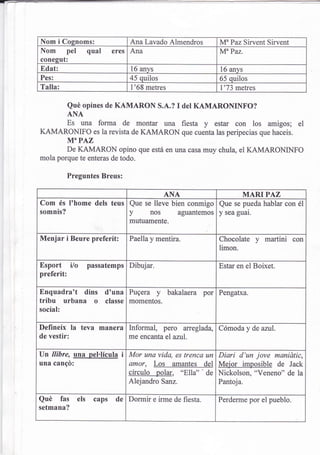 Nom i Cognoms:                   Ana Lavado Almendros        MuPaz Sirvent Sirvent
Nom pel qual              eres Ana                           MuPaz.
conesut:
Edat:                            16 anvs                     16 anys
Pes:                            45 quilos                    65 quilos
Talla:                           l'68 metres                 l'73 metres

            Qué opines de KAMARON S.A.?          I   det KAMARONINFO?
            ANA
            Es una forma de montar una fiesta         y estar con los amigos; el
KAMARONIFO          es la revista de   KAMARON que cuenta las peripecias que haceis.
            M"PAZ
        De KAMARON opino que está en una casa muy chula, eI KAMARONINFO
mola porque te enteras de todo.

            Preguntes Breus:

                                   ANA                   MARIPAZ
Com és l'home dels teus Que se lleve bien conmigo Que se pueda hablar con él
somnis?                 y     nos aguantemos y sea guai.
                                mutuamente-

Menjar i Beure preferit:        Paella y mentira.            Chocolate     y   martini con
                                                             limon.

Esport ilo        passatemps    Dibujar.                     Estar en el Boixet.
preferit:

Enquadra't dins d'una Pugera y bakalaera por                 Pengafxa.
tribu urbana o classe momentos.
social:

Defineix la teva manera Informal, pero aneglada, Cómoda y de azul.
de vestir:              me encanta eI azul.

Un llibre, una pel.lícula i Mor una vida, es trencq un Diari d'un jove manidtic,
una cangd:                  amor, Los amantes del Mejor imposible de Jack
                            círculo polar, "Ella"' de Nickolson, "Veneno" de la
                                Alejandro Sanz.              Pantoja.

Qué fas els caps de             Dormir e irme de fiesta.     Perderme por el pueblo.
setmana?
 