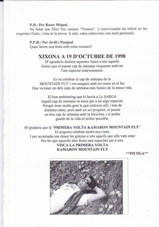 P.D.: Per Roser Miquel.
         Ha faltat que Mari Paz cantara "Veneno". L'entrevistador ha influit en les
respostes finals, i ésta és la prova. A més, estes entrevistes són molt personals'

        P.P.D.: Per Jordi i Pasqual.
        Quan farem una festa amb estes xicones?

             XIXONA A           19   D'OCTUBRE DE 1998
                 M'agradaria dedicar aquestes línies a tots aquells
               Amics que el passat cap de setmana visqueren amb mi
                           Tant especial esdeveniment.

                       Es va celebrar el cap de setmana de la
              MOUNTAIN-FLY i vos asegure amb les mans en el foc
          Que va ésser un dels caps de setmana més bonics de la meua vida.

                   El bon ambienting que hi havia a La SARGA
               Aquell cap de setmana va ésser per a mi algo especial,
                Perqué érem molta gent la que estávem allí, i tots de
                 distintes edats, perd amb un sol propdsit, el passar
                 un bon cap de setmana amb la bicicleta, i el poder
                          gaudir de la vida el millor possible.

     M'gradaria que Ia "PRIMERA VOLTA KAMARON MOUNTAIN FLY"
                        Es poguera celebrar molts anys més.
        I per acomiadar-me donar les grácies  a tots aquells que allá vam estar
               Per fer que aqueslls dies foren tant especials per a tots.
                         VISCA LAPRIMERAVOLTA
                         KAMARON MOUNTAIN FLY
                                                                         **PICOLA**
 