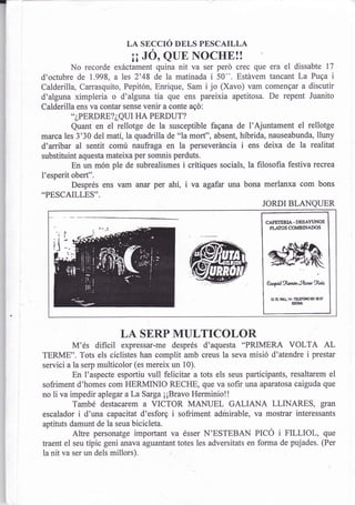 r

                             LA SECCIO DELS PESCAILLA
                               ¡¡JÓ, QUE NOCHE!!
             No recorde exáctament quina nit va ser perd crec que era el dissabte 17
    d'octubre de 1.998, ales 2'48 de la matinada i 50". Estávem tancant La Puqa i
    Calderilla, Carrasquito, Pepitón, Enrique, Sam i jo (Xavo) vam comengar a discutir
    d'alguna ximpleria o d'alguna tia que ens pareixia apetitosa. De repent Juanito
    Calderilla ens va contar sense venir a conte aqd:
              ..¿PERDRE?¿QUI HA PERDUT?

              Quant en el rellotge de la susceptible fagana de l'Ajuntament el rellotge
    marca les 3'30 del mati,la quadrilla de "la mort", absent, híbrida, nauseabunda, lluny
    d'arribar al sentit comú naufraga en la perseveráncia i ens deixa de la realitat
    substituint aquesta mateixa per somnis perduts.
              En un món ple de subrealismes i crítiques socials, la filosofia festiva recrea
    l'esperit obert".
              Després ens vam anar per ahí, i va agafar wa bona merlanxa com bons
    ..PESCAILLES''.
                                                                       JORDI BLANQUER

                                                                        CAFETERIA - DESAYI.JNOS
                                                                         PLATOS COMBINADOS




                                                                         eqüguner%rtu&iz

                                                                          g   av[   ra   -E!rcilo $l o   t
                                                                                         UN




                            LA SERP MULTICOLOR
             M'és difícil    expressar-me després d'aquesta "PRIMERA VOLTA AL
    TERME". Tots els ciclistes han complit amb creus la seva misió d'atendre i prestar
    servici a la serp multicolor (es mereix un l0).
              En I'aspecte esportiu vull felicitar a tots els seus participants, resaltarem el
    sofriment d'homes com HERMINIO RECHE, que va sofir una aparatosa caiguda que
    no li va impedir aplegar a La Sarga ¡¡Bravo Herminiol!
              També destacarem a VICTOR MANUEL GALIANA LLINARES, gran
    escalador i d'una capacitat d'esforg i sofriment admirable, va mostrar interessants
    aptituts damunt de la seua bicicleta.
              Altre personatge important va ésser N'ESTEBAN PICÓ i FILLIOL, que
    traent el seu típic geni anava aguantant totes les adversitats en forma de pujades. (Per
    la nit va ser un dels millors).
 