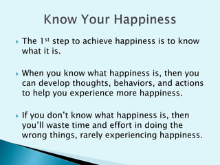  The 1st step to achieve happiness is to know
what it is.
 When you know what happiness is, then you
can develop thoughts, behaviors, and actions
to help you experience more happiness.
 If you don’t know what happiness is, then
you’ll waste time and effort in doing the
wrong things, rarely experiencing happiness.
 