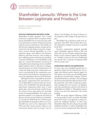 Topics, Issues, and Controversies in Corporate Governance and Leadership
S T A N F O R D C L O S E R L O O K S E R I E S
stanford closer look series		 1
Shareholder Lawsuits: Where Is the Line
Between Legitimate and Frivolous?
Executive Compensation and Proxy Voting
Shareholders of public companies “hire” a board
of directors to represent them in corporate matters
because shareholders do not and cannot have suffi-
cient information to monitor all business decisions
made by executives and directors. This includes not
only decisions regarding corporate strategy and op-
erations but also the design of executive compen-
sation contracts. Because shareholders are a het-
erogeneous group—with different time horizons,
objectives, and levels of activity—they are likely to
have conflicting opinions about how pay should be
structured. Furthermore, even if shareholders could
agree on a rational determination, the process of
seeking their input and gaining consensus would be
highly inefficient relative to the process of delegat-
ing such decisions to a board of representatives. As
a result, the design of executive compensation con-
tracts is recommended by the compensation com-
mittee of the board of directors and approved by a
vote of the independent directors of the full board.
	 Although the board is responsible for determin-
ing executive compensation level and structure, a
vote of shareholders is required under two circum-
stances. First, shareholders must generally approve
equity-based compensation plans (such as stock
option plans and restricted stock awards) because
the issuance of new equity dilutes the ownership
interest of existing shareholders. If an equity-com-
pensation program is not approved, the board of
directors must amend and resubmit it to sharehold-
ers. Second, the Dodd-Frank Act of 2010 requires
that shareholders be granted an advisory vote (usu-
ally held every year) on the compensation of the
CEO and other named executive officers in the
annual proxy. Because such “say-on-pay” votes are
By David F. Larcker and Brian Tayan
November 27, 2012
advisory (non-binding), the board of directors is
not required to make changes if the plan does not
pass.
	 Shareholders rely on disclosure made in the an-
nual proxy (form DEF 14A) to inform their votes.
The information included in the proxy is specified
by the SEC.1
	 Executive compensation proposals generally
receive shareholder approval. Between 2001 and
2010, only 2 percent of equity-compensation plans
failed to receive majority support from sharehold-
ers.2
Similarly, in the two years since Dodd-Frank
was enacted, only 1.5 percent of companies failed
their say-on-pay votes.3
Shareholder Lawsuits on Compensation
In recent years, some shareholder groups have re-
sponded to failed votes by filing lawsuits. For ex-
ample, after failing to garner majority support for
their advisory say-on-pay votes, shareholder groups
sued Beazer, Cincinnati Bell, Citigroup, DexOne,
Occidental Petroleum, and others. The suits alleged
that directors breached their fiduciary duties of loy-
alty, good faith, and candor by granting compen-
sation packages that were excessive, not appropri-
ately tied to performance, and not in the interest of
shareholders (see Exhibit 1). Although the majority
of these cases have been dismissed, a few remain
pending.4
	 While say-on-pay litigation following a failed
vote has generally not been successful, shareholder
groups have found a new approach in suing com-
panies for inadequate disclosure. In these cases,
shareholders allege that the company has provided
insufficient disclosure to inform shareholders how
to vote on executive compensation. Broc Romanek
 