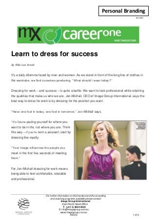 Personal Branding
                                                                                               Ref: 0061




Learn to dress for success
By Rikki-Lee Arnold


It's a daily dilemma faced by men and women. As we stand in front of the long line of clothes in
the wardrobe, we find ourselves pondering, ‘‘What should I wear today?’’


Dressing for work – and success – is quite a battle. We want to look professional while retaining
the qualities that make us who we are. Jon-Michail, CEO of Image Group International, says the
best way to dress for work is by dressing for the position you want.


‘‘Have one foot in today, one foot in tomorrow,’’ Jon-Michail says.


‘‘It’s future-pacing yourself for where you
want to be in life, not where you are. Think
this way – if you’re born a peasant, start by
dressing like royalty.


‘‘Your image influences the people you
meet in the first five seconds of meeting
them.’’


For Jon-Michail dressing for work means
being able to feel comfortable, relatable
and professional.




                          For further information on this handout and the consulting
                               and coaching programs available please contact:
                                          Image Group International
                                            Asia Pacific Head Office
                                            T: (+61 3) 9824 0420
                                        E: info@imagegroup.com.au
                                         www.imagegroup.com.au
                                                   ©2012                                    1 of 2
 