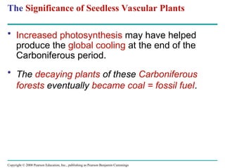 Copyright © 2008 Pearson Education, Inc., publishing as Pearson Benjamin Cummings
The Significance of Seedless Vascular Plants
• Increased photosynthesis may have helped
produce the global cooling at the end of the
Carboniferous period.
• The decaying plants of these Carboniferous
forests eventually became coal = fossil fuel.
 