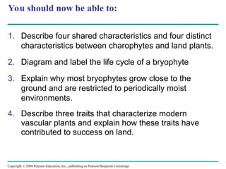Copyright © 2008 Pearson Education, Inc., publishing as Pearson Benjamin Cummings
You should now be able to:
1. Describe four shared characteristics and four distinct
characteristics between charophytes and land plants.
2. Diagram and label the life cycle of a bryophyte
3. Explain why most bryophytes grow close to the
ground and are restricted to periodically moist
environments.
4. Describe three traits that characterize modern
vascular plants and explain how these traits have
contributed to success on land.
 