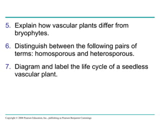 Copyright © 2008 Pearson Education, Inc., publishing as Pearson Benjamin Cummings
5. Explain how vascular plants differ from
bryophytes.
6. Distinguish between the following pairs of
terms: homosporous and heterosporous.
7. Diagram and label the life cycle of a seedless
vascular plant.
 
