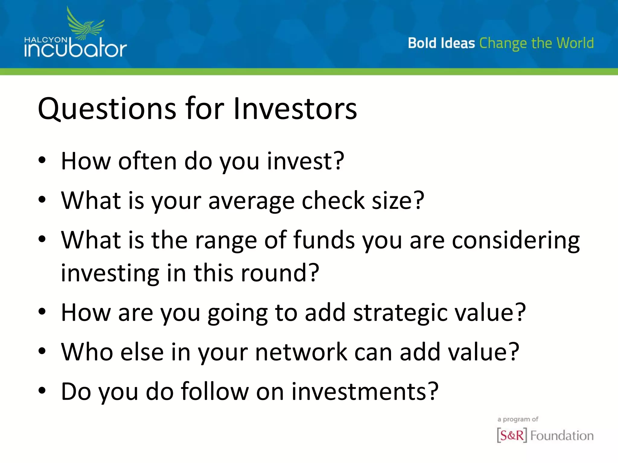 Questions for Investors
• How often do you invest?
• What is your average check size?
• What is the range of funds you are considering
investing in this round?
• How are you going to add strategic value?
• Who else in your network can add value?
• Do you do follow on investments?
 