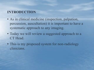 INTRODUCTION
• As in clinical medicine (inspection, palpation,
percussion, auscultation) it is important to have a
systematic approach to any imaging.
• Today we will review a suggested approach to a
CT Head.
• This is my proposed system for non-radiology
clinicians.
 