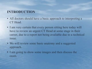 INTRODUCTION
• All doctors should have a basic approach to interpreting a
CT Head.
• I am very certain that every person sitting here today will
have to review an urgent CT Head at some stage in their
career, due to a report not being available due to a technical
issue.
• We will review some basic anatomy and a suggested
approach.
• I am going to show some images and then discuss the
cases.
 
