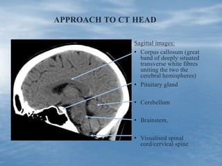 APPROACH TO CT HEAD
Sagittal images:
• Corpus callosum (great
band of deeply situated
transverse white fibres
uniting the two the
cerebral hemispheres)
• Pituitary gland
• Cerebellum
• Brainstem,
• Visualised spinal
cord/cervical spine
 