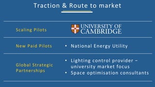 Traction	&	Route	to	market	
Scaling	Pilots	
New	Paid	Pilots	
Global	Strategic	
Partnerships	
•  National	Energy	Utility	
•  Lighting	control	provider	–	
university	market	focus	
•  Space	optimisation	consultants	
 