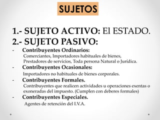 SUJETOS
1.- SUJETO ACTIVO: El ESTADO.
2.- SUJETO PASIVO:
- Contribuyentes Ordinarios:
Comerciantes, Importadores habituales de bienes,
Prestadores de servicios, Toda persona Natural o Jurídica.
- Contribuyentes Ocasionales:
Importadores no habituales de bienes corporales.
- Contribuyentes Formales.
Contribuyentes que realicen actividades u operaciones exentas o
exoneradas del impuesto. (Cumplen con deberes formales)
- Contribuyentes Especiales.
Agentes de retención del I.V.A.
 