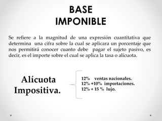 BASE
IMPONIBLE
Se refiere a la magnitud de una expresión cuantitativa que
determina una cifra sobre la cual se aplicara un porcentaje que
nos permitirá conocer cuanto debe pagar el sujeto pasivo, es
decir, es el importe sobre el cual se aplica la tasa o alícuota.
Alícuota
Impositiva.
12% ventas nacionales.
12% +10% importaciones.
12% + 15 % lujo.
 