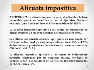 ARTÍCULO 27: La alícuota impositiva general aplicable a la base
imponible podrá ser modificada por el Ejecutivo Nacional
tomando como límite mínimo el 8% y un máximo del 16,5%.
La alícuota impositiva aplicable a las ventas de exportación de
bienes muebles y a las exportaciones de servicios, será el 0%.
Se aplicará una alícuota adicional que podrá ser modificada por
el Ejecutivo Nacional y estará comprendida entre el 15% y el 20%
de los bienes y prestaciones de servicios de consumo suntuario.
(Título VII del I.V.A.).
La alícuota impositiva aplicable a las ventas de hidrocarburo
naturales efectuadas por las empresas mixtas, Petróleos de
Venezuela, S.A. o a cualquier de las filiales, que estén reguladas
por L.O.H, será el 0%.
Alícuota impositiva
 