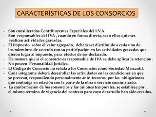 CARACTERÍSTICAS DE LOS CONSORCIOS
- Son considerados Contribuyentes Especiales del I.V.A.
- Son responsables del IVA , cuando en forma directa, sean ellos quienes
realicen actividades gravadas.
- El impuesto sobre el valor agregado, deberá ser distribuido a cada uno de
los miembros de acuerdo con su participación en las actividades gravadas que
dieron lugar al impuesto, para efectos de ser declarado.
- De manera que si el consorcio es responsable de IVA se debe aplicar la retención .
- No poseen Personalidad Jurídica.
- El Código de Comercio no señala a los Consorcios como Sociedad Mercantil.
- Cada integrante deberá desarrollar las actividades en las condiciones en que
se prevean, respondiendo personalmente ante terceros por las obligaciones
que contraiga en relación con la parte de la obra o servicio suministrado.
- La conformación de los consorcios y las uniones temporales, se establece por
el mismo término de vigencia del contrato para cuyo desarrollo han sido creados.
 