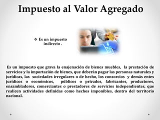 Impuesto al Valor Agregado
 Es un impuesto
indirecto .
Es un impuesto que grava la enajenación de bienes muebles, la prestación de
servicios y la importación de bienes, que deberán pagar las personas naturales y
jurídicas, las sociedades irregulares o de hecho, los consorcios y demás entes
jurídicos o económicos, públicos o privados, fabricantes, productores,
ensambladores, comerciantes o prestadores de servicios independientes, que
realicen actividades definidas como hechos imponibles, dentro del territorio
nacional.
 