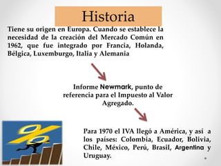 Tiene su origen en Europa. Cuando se establece la
necesidad de la creación del Mercado Común en
1962, que fue integrado por Francia, Holanda,
Bélgica, Luxemburgo, Italia y Alemania
Para 1970 el IVA llegó a América, y así a
los países: Colombia, Ecuador, Bolivia,
Chile, México, Perú, Brasil, Argentina y
Uruguay.
Historia
Informe Newmark, punto de
referencia para el Impuesto al Valor
Agregado.
 
