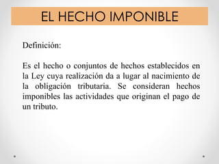 EL HECHO IMPONIBLE
Definición:
Es el hecho o conjuntos de hechos establecidos en
la Ley cuya realización da a lugar al nacimiento de
la obligación tributaria. Se consideran hechos
imponibles las actividades que originan el pago de
un tributo.
 