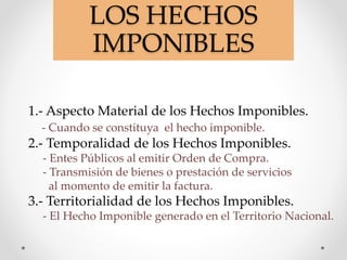 LOS HECHOS
IMPONIBLES
1.- Aspecto Material de los Hechos Imponibles.
- Cuando se constituya el hecho imponible.
2.- Temporalidad de los Hechos Imponibles.
- Entes Públicos al emitir Orden de Compra.
- Transmisión de bienes o prestación de servicios
al momento de emitir la factura.
3.- Territorialidad de los Hechos Imponibles.
- El Hecho Imponible generado en el Territorio Nacional.
 