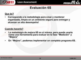 20 LSSBB Wk1
Air Products material
Lean Assessment
Que és?
• Corresponde a la metodología para crear y mantener
organizado, limpio en un ambiente seguro para entregar y
alcanzar un alto desempeño!
Cuando hacerlo?
• La metodolgía de mejora 6S en sí mismo, pero puede usarlo
como una herramienta para evaluar en la fase “Medición” y
“Mejora”
• En “Mejora”, podemos implementar un completo programa 6S.
Evaluación 6S
 