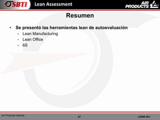 27 LSSBB Wk1
Air Products material
Lean Assessment
• Se presentó las herramientas lean de autoevaluación
• Lean Manufacturing
• Lean Office
• 6S
Resumen
 