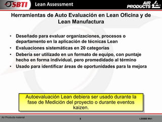 5 LSSBB Wk1
Air Products material
Lean Assessment
• Deseñado para evaluar organizaciones, procesos o
departamento en la aplicación de técnicas Lean
• Evaluaciones sistemáticas en 20 categorías
• Debería ser utilizado en un formato de equipo, con puntaje
hecho en forma individual, pero promedidado al término
• Usado para identificar áreas de oportunidades para la mejora
Herramientas de Auto Evaluación en Lean Oficina y de
Lean Manufactura
Autoevaluación Lean debiera ser usado durante la
fase de Medición del proyecto o durante eventos
kaizen.
 