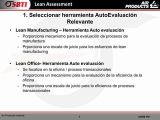 7 LSSBB Wk1
Air Products material
Lean Assessment
• Lean Manufacturing – Herramienta Auto evaluación
• Porporciona mecanismo para la evaluación de procesos de
manufactura
• Prporciona una escala de juicio para los esfuerzos de lean
manufacturing
• Lean Office- Herramienta Auto evaluación
• Se focaliza en la oficina / proceso transaccionales
• Proporciona un mecanismo para la evaluación de la eficiencia de la
oficina
• Proporciona una escala de juicio para la eficiencia de procesos
transaccionales
1. Seleccionar herramienta AutoEvaluación
Relevante
 