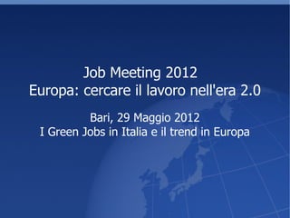 Job Meeting 2012
Europa: cercare il lavoro nell'era 2.0
          Bari, 29 Maggio 2012
 I Green Jobs in Italia e il trend in Europa
 