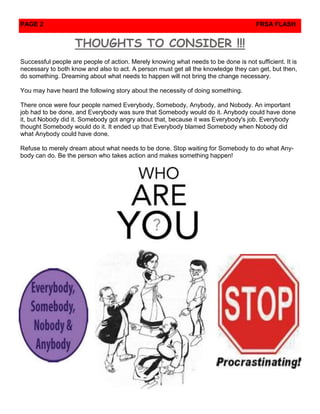 PAGE 2                                                                                FRSA FLASH


                   THOUGHTS TO CONSIDER !!!
Successful people are people of action. Merely knowing what needs to be done is not sufficient. It is
necessary to both know and also to act. A person must get all the knowledge they can get, but then,
do something. Dreaming about what needs to happen will not bring the change necessary.

You may have heard the following story about the necessity of doing something.

There once were four people named Everybody, Somebody, Anybody, and Nobody. An important
job had to be done, and Everybody was sure that Somebody would do it. Anybody could have done
it, but Nobody did it. Somebody got angry about that, because it was Everybody's job. Everybody
thought Somebody would do it. It ended up that Everybody blamed Somebody when Nobody did
what Anybody could have done.

Refuse to merely dream about what needs to be done. Stop waiting for Somebody to do what Any-
body can do. Be the person who takes action and makes something happen!
 