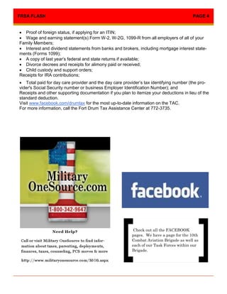 FRSA FLASH                                                                              PAGE 4


 Proof of foreign status, if applying for an ITIN;
 Wage and earning statement(s) Form W-2, W-2G, 1099-R from all employers of all of your
Family Members;
 Interest and dividend statements from banks and brokers, including mortgage interest state-
ments (Forms 1099);
 A copy of last year’s federal and state returns if available;
 Divorce decrees and receipts for alimony paid or received;
 Child custody and support orders;
Receipts for IRA contributions;
 Total paid for day care provider and the day care provider’s tax identifying number (the pro-
vider's Social Security number or business Employer Identification Number); and
Receipts and other supporting documentation if you plan to itemize your deductions in lieu of the
standard deduction.
Visit www.facebook.com/drumtax for the most up-to-date information on the TAC.
For more information, call the Fort Drum Tax Assistance Center at 772-3735.




                                                          Check out all the FACEBOOK
                                                         pages. We have a page for the 10th
                                                         Combat Aviation Brigade as well as
                                                         each of our Task Forces within our
                                                         Brigade.
 