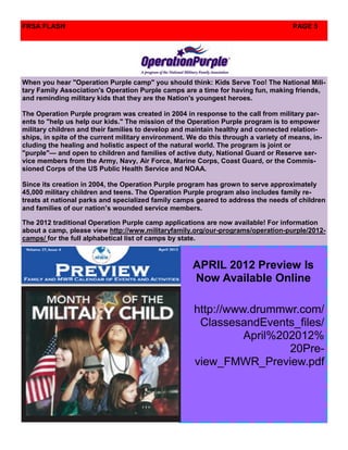 FRSA FLASH                                                                           PAGE 5




When you hear "Operation Purple camp" you should think: Kids Serve Too! The National Mili-
tary Family Association's Operation Purple camps are a time for having fun, making friends,
and reminding military kids that they are the Nation's youngest heroes.

The Operation Purple program was created in 2004 in response to the call from military par-
ents to "help us help our kids." The mission of the Operation Purple program is to empower
military children and their families to develop and maintain healthy and connected relation-
ships, in spite of the current military environment. We do this through a variety of means, in-
cluding the healing and holistic aspect of the natural world. The program is joint or
"purple"— and open to children and families of active duty, National Guard or Reserve ser-
vice members from the Army, Navy, Air Force, Marine Corps, Coast Guard, or the Commis-
sioned Corps of the US Public Health Service and NOAA.

Since its creation in 2004, the Operation Purple program has grown to serve approximately
45,000 military children and teens. The Operation Purple program also includes family re-
treats at national parks and specialized family camps geared to address the needs of children
and families of our nation’s wounded service members.

The 2012 traditional Operation Purple camp applications are now available! For information
about a camp, please view http://www.militaryfamily.org/our-programs/operation-purple/2012-
camps/ for the full alphabetical list of camps by state.



                                                      APRIL 2012 Preview Is
                                                      Now Available Online

                                                      http://www.drummwr.com/
                                                       ClassesandEvents_files/
                                                                April%202012%
                                                                        20Pre-
                                                      view_FMWR_Preview.pdf
 