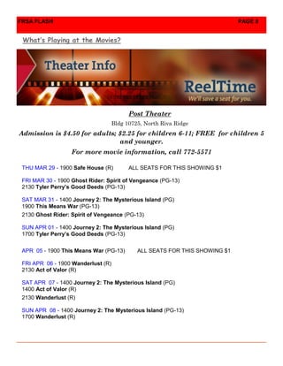 FRSA FLASH                                                                   PAGE 8


 What’s Playing at the Movies?




                                          Post Theater
                                    Bldg 10725, North Riva Ridge
Admission is $4.50 for adults; $2.25 for children 6-11; FREE for children 5
                               and younger.
                   For more movie information, call 772-5571

 THU MAR 29 - 1900 Safe House (R)         ALL SEATS FOR THIS SHOWING $1

 FRI MAR 30 - 1900 Ghost Rider: Spirit of Vengeance (PG-13)
 2130 Tyler Perry’s Good Deeds (PG-13)

 SAT MAR 31 - 1400 Journey 2: The Mysterious Island (PG)
 1900 This Means War (PG-13)
 2130 Ghost Rider: Spirit of Vengeance (PG-13)

 SUN APR 01 - 1400 Journey 2: The Mysterious Island (PG)
 1700 Tyler Perry’s Good Deeds (PG-13)


 APR 05 - 1900 This Means War (PG-13)        ALL SEATS FOR THIS SHOWING $1

 FRI APR 06 - 1900 Wanderlust (R)
 2130 Act of Valor (R)

 SAT APR 07 - 1400 Journey 2: The Mysterious Island (PG)
 1400 Act of Valor (R)
 2130 Wanderlust (R)

 SUN APR 08 - 1400 Journey 2: The Mysterious Island (PG-13)
 1700 Wanderlust (R)
 
