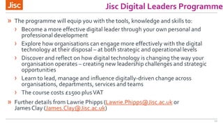 12
Jisc Digital Leaders Programme
» The programme will equip you with the tools, knowledge and skills to:
› Become a more effective digital leader through your own personal and
professional development
› Explore how organisations can engage more effectively with the digital
technology at their disposal – at both strategic and operational levels
› Discover and reflect on how digital technology is changing the way your
organisation operates – creating new leadership challenges and strategic
opportunities
› Learn to lead, manage and influence digitally-driven change across
organisations, departments, services and teams
› The course costs £1500 plusVAT
» Further details from Lawrie Phipps (Lawrie.Phipps@Jisc.ac.uk or
James Clay (James.Clay@Jisc.ac.uk)
 