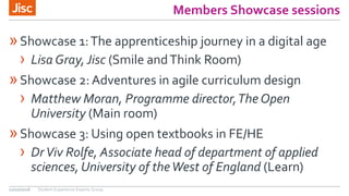 Members Showcase sessions
»Showcase 1:The apprenticeship journey in a digital age
› Lisa Gray, Jisc (Smile andThink Room)
»Showcase 2: Adventures in agile curriculum design
› Matthew Moran, Programme director,The Open
University (Main room)
»Showcase 3: Using open textbooks in FE/HE
› DrViv Rolfe, Associate head of department of applied
sciences, University of theWest of England (Learn)
12/10/2016 Student Experience Experts Group
 