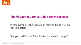 Thank you for your valuable contributions!
Please complete the evaluation form and follow us on
#jiscexperts17
See you on 8th June, Manchester (note date change!)
12/10/2016 Student Experience Experts Group
 